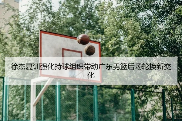 徐杰夏训强化持球组织带动广东男篮后场轮换新变化